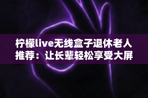 柠檬live无线盒子退休老人推荐：让长辈轻松享受大屏观影乐趣的智能选择