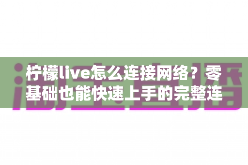 柠檬live怎么连接网络？零基础也能快速上手的完整连接教程与故障排查指南