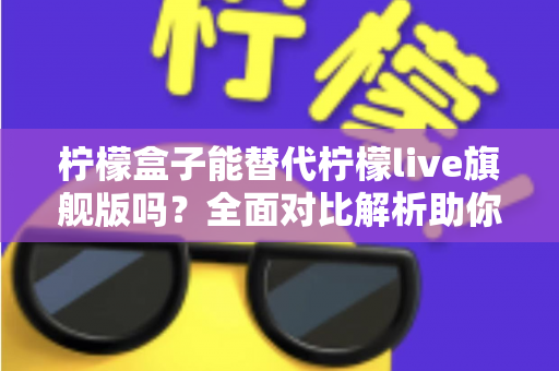柠檬盒子能替代柠檬live旗舰版吗？全面对比解析助你做出明智选择