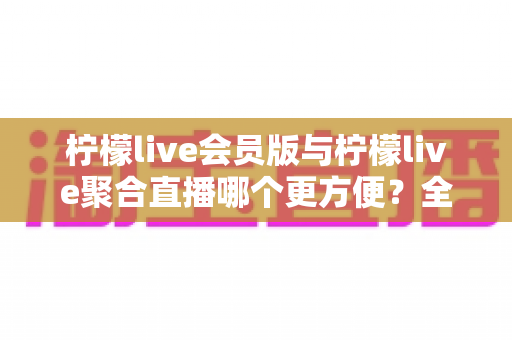 柠檬live会员版与柠檬live聚合直播哪个更方便?全方位对比解析助你轻松选择 柠檬live会员版与柠檬live聚合直播哪个更方便?全方位对比解析助你轻松选择