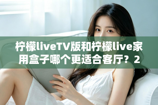 柠檬liveTV版和柠檬live家用盒子哪个更适合客厅？2025最全选购指南与深度对比解析
