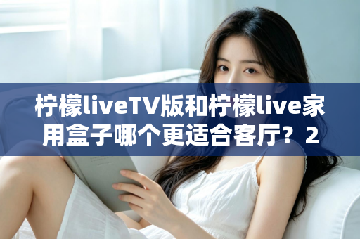 柠檬liveTV版和柠檬live家用盒子哪个更适合客厅？2025最全选购指南与深度对比解析