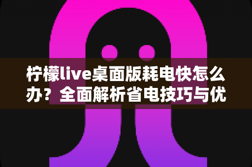柠檬live桌面版耗电快怎么办?全面解析省电技巧与优化方案,让你的设备续航更持久 柠檬live桌面版耗电快怎么办?全面解析省电技巧与优化方案,让你的设备续航更持久