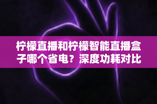 柠檬直播和柠檬智能直播盒子哪个省电?深度功耗对比分析与家庭省电视听选购全攻略 柠檬直播和柠檬智能直播盒子哪个省电?深度功耗对比分析与家庭省电视听选购全攻略