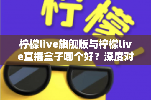 柠檬live旗舰版与柠檬live直播盒子哪个好?深度对比评测帮你选对不选贵 柠檬live旗舰版与柠檬live直播盒子哪个好?深度对比评测帮你选对不选贵