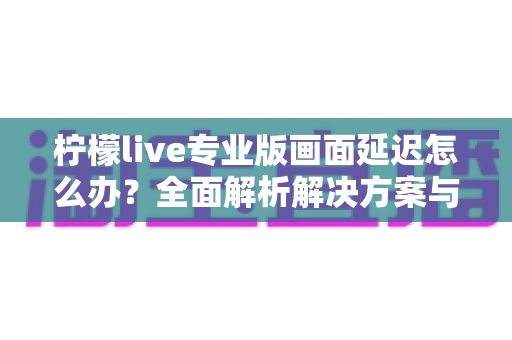 柠檬live专业版画面延迟怎么办？全面解析解决方案与优化技巧指南