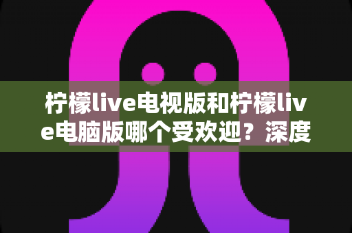 柠檬live电视版和柠檬live电脑版哪个受欢迎？深度解析两大版本热度差异，助你选出最佳观看方案