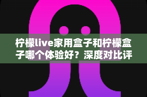 柠檬live家用盒子和柠檬盒子哪个体验好？深度对比评测帮你选对不选贵