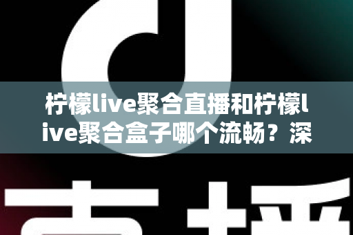 柠檬live聚合直播和柠檬live聚合盒子哪个流畅？深度对比实测与选购全指南