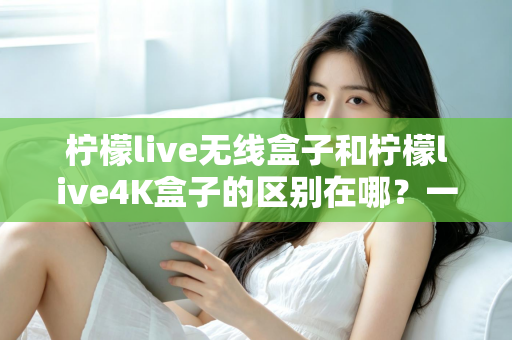 柠檬live无线盒子和柠檬live4K盒子的区别在哪？一文读懂选购要点与核心差异