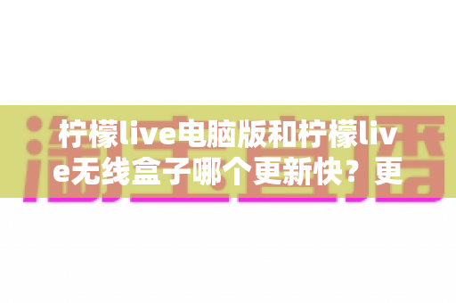 柠檬live电脑版和柠檬live无线盒子哪个更新快？更新速度全面对比与最优选择指南