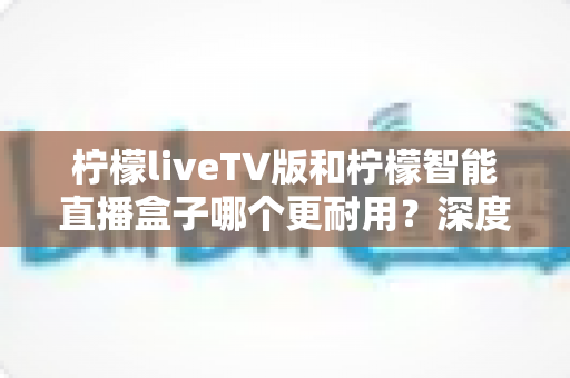 柠檬liveTV版和柠檬智能直播盒子哪个更耐用？深度对比分析与选购避坑指南