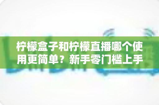 柠檬盒子和柠檬直播哪个使用更简单?新手零门槛上手对比评测与选择指南 柠檬盒子和柠檬直播哪个使用更简单?新手零门槛上手对比评测与选择指南