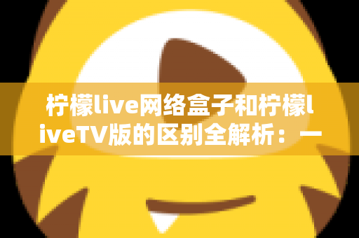 柠檬live网络盒子和柠檬liveTV版的区别全解析：一文读懂两大版本，帮你选出最适合的观影方案