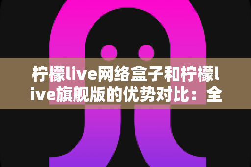 柠檬live网络盒子和柠檬live旗舰版的优势对比：全面解析两款设备的差异，帮你选出最适合自己的观影利器