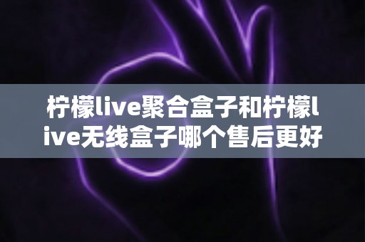 柠檬live聚合盒子和柠檬live无线盒子哪个售后更好？2025年最全售后服务深度对比指南