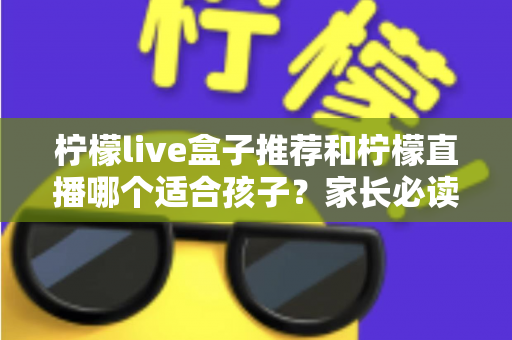 柠檬live盒子推荐和柠檬直播哪个适合孩子？家长必读的选择指南与安全使用建议