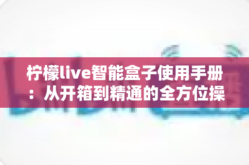 柠檬live智能盒子使用手册：从开箱到精通的全方位操作指南