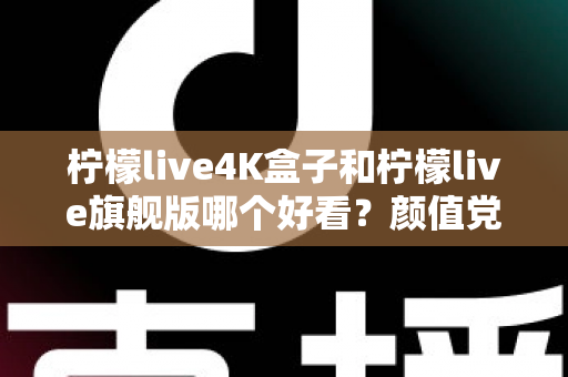 柠檬live4K盒子和柠檬live旗舰版哪个好看？颜值党必读的外观设计全面对比指南
