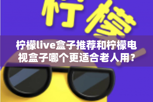 柠檬live盒子推荐和柠檬电视盒子哪个更适合老人用？给父母选电视盒子的实用指南