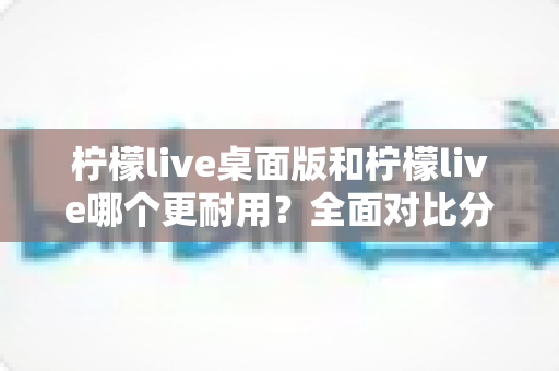 柠檬live桌面版和柠檬live哪个更耐用？全面对比分析帮你选对版本