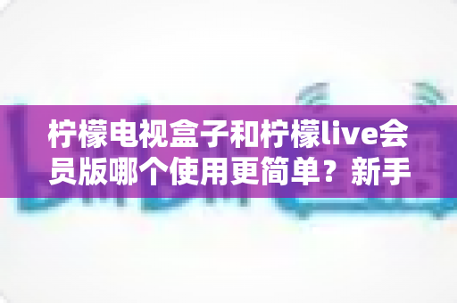 柠檬电视盒子和柠檬live会员版哪个使用更简单？新手必看的全面对比评测指南