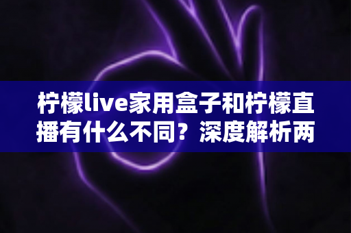 柠檬live家用盒子和柠檬直播有什么不同？深度解析两者区别、功能对比与选购指南