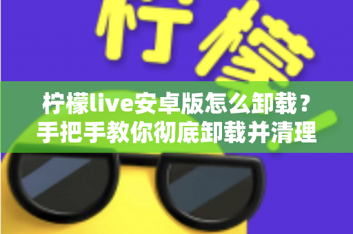 柠檬live安卓版怎么卸载？手把手教你彻底卸载并清理残留的完整攻略