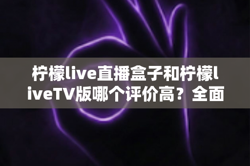 柠檬live直播盒子和柠檬liveTV版哪个评价高？全面口碑对比与选购指南