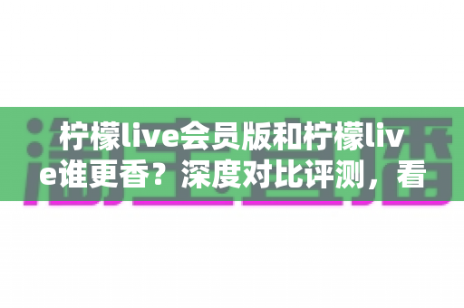 柠檬live会员版和柠檬live谁更香？深度对比评测，看完不再纠结！
