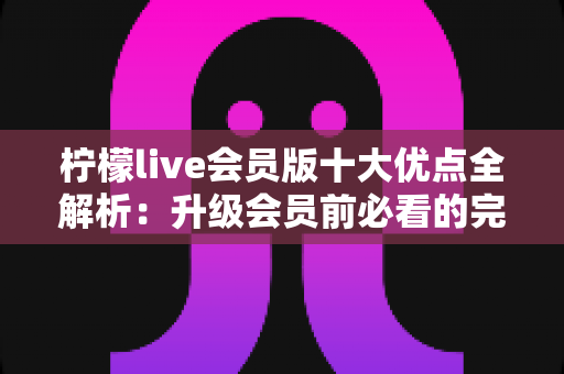 柠檬live会员版十大优点全解析：升级会员前必看的完整指南
