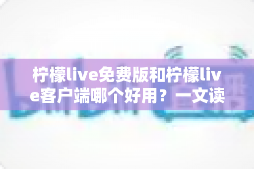 柠檬live免费版和柠檬live客户端哪个好用？一文读懂两大版本差异，选对不踩坑