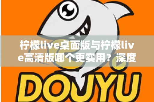 柠檬live桌面版与柠檬live高清版哪个更实用?深度对比分析助你找到最佳选择 柠檬live桌面版与柠檬live高清版哪个更实用?深度对比分析助你找到最佳选择