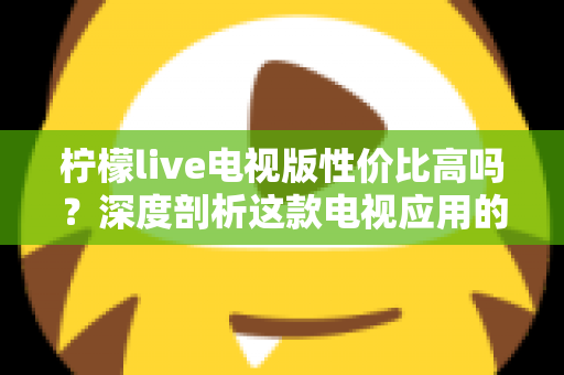 柠檬live电视版性价比高吗？深度剖析这款电视应用的真实价值与使用体验