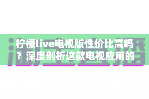 柠檬live电视版性价比高吗？深度剖析这款电视应用的真实价值与使用体验