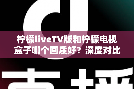 柠檬liveTV版和柠檬电视盒子哪个画质好？深度对比帮你选出更清晰的家庭观影方案