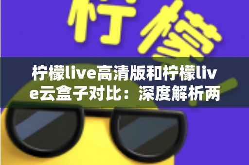 柠檬live高清版和柠檬live云盒子对比：深度解析两大版本差异，帮你选对最合适的观影方案