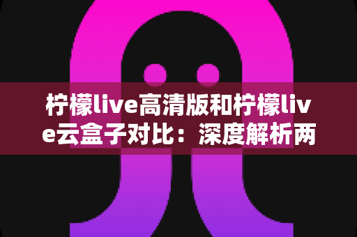 柠檬live高清版和柠檬live云盒子对比：深度解析两大版本差异，帮你选对最合适的观影方案