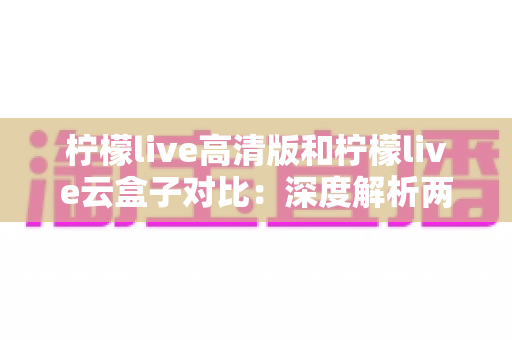 柠檬live高清版和柠檬live云盒子对比：深度解析两大版本差异，帮你选对最合适的观影方案