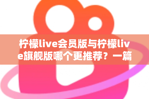 柠檬live会员版与柠檬live旗舰版哪个更推荐?一篇讲透差异的实用选购指南 柠檬live会员版与柠檬live旗舰版哪个更推荐?一篇讲透差异的实用选购指南