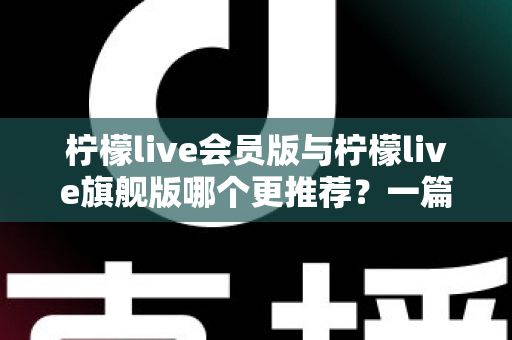 柠檬live会员版与柠檬live旗舰版哪个更推荐？一篇讲透差异的实用选购指南