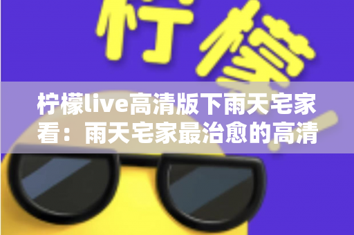 柠檬live高清版下雨天宅家看:雨天宅家最治愈的高清观影休闲新方式 柠檬live高清版下雨天宅家看:雨天宅家最治愈的高清观影休闲新方式
