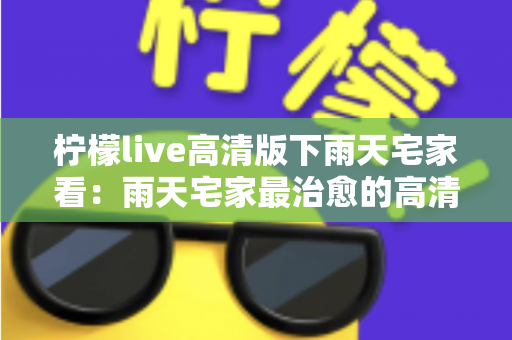 柠檬live高清版下雨天宅家看:雨天宅家最治愈的高清观影休闲新方式 柠檬live高清版下雨天宅家看:雨天宅家最治愈的高清观影休闲新方式