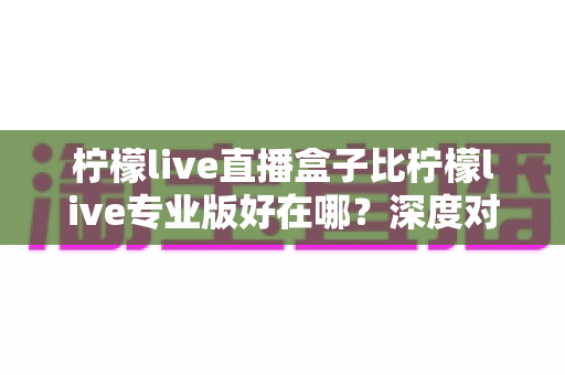 柠檬live直播盒子比柠檬live专业版好在哪?深度对比解析与选购全指南 柠檬live直播盒子比柠檬live专业版好在哪?深度对比解析与选购全指南