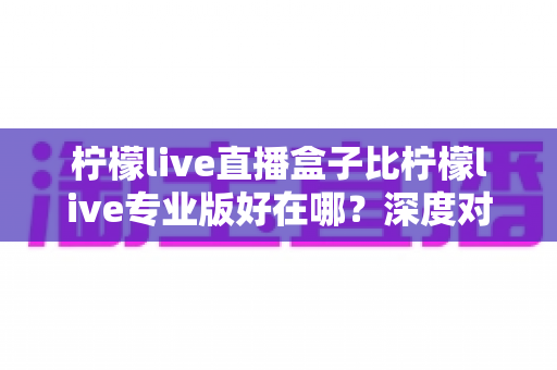 柠檬live直播盒子比柠檬live专业版好在哪?深度对比解析与选购全指南 柠檬live直播盒子比柠檬live专业版好在哪?深度对比解析与选购全指南