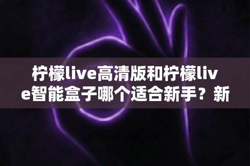 柠檬live高清版和柠檬live智能盒子哪个适合新手?新手选购避坑全攻略与深度对比解析 柠檬live高清版和柠檬live智能盒子哪个适合新手?新手选购避坑全攻略与深度对比解析
