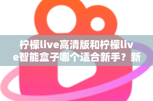 柠檬live高清版和柠檬live智能盒子哪个适合新手?新手选购避坑全攻略与深度对比解析 柠檬live高清版和柠檬live智能盒子哪个适合新手?新手选购避坑全攻略与深度对比解析