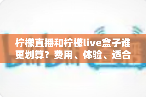 柠檬直播和柠檬live盒子谁更划算？费用、体验、适合人群一站式深度对比指南