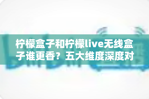 柠檬盒子和柠檬live无线盒子谁更香？五大维度深度对比评测，看完再买不踩坑！