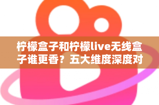 柠檬盒子和柠檬live无线盒子谁更香？五大维度深度对比评测，看完再买不踩坑！